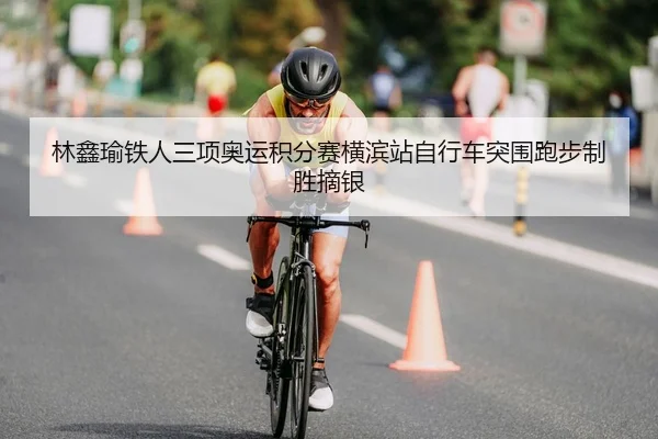 林鑫瑜铁人三项奥运积分赛横滨站自行车突围跑步制胜摘银